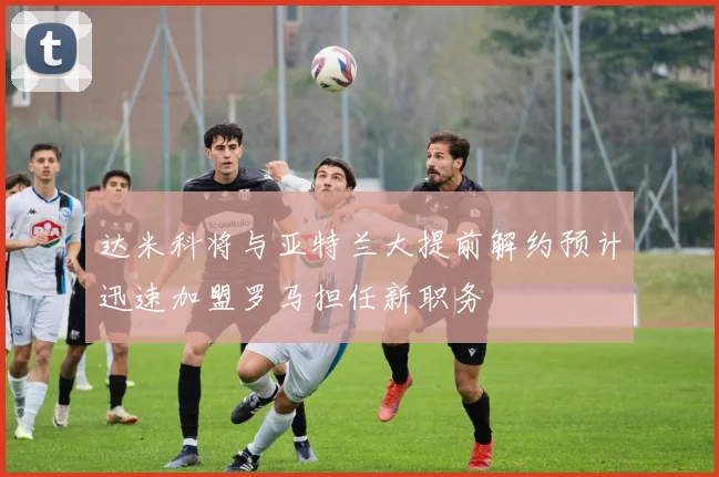 达米科将与亚特兰大提前解约预计迅速加盟罗马担任新职务