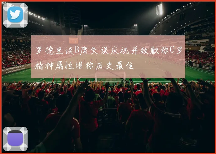 罗德里谈B席失误庆祝并致歉称C罗精神属性堪称历史最佳