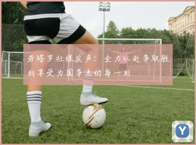 劳塔罗社媒发声：全力以赴争取胜利享受为国争光的每一刻