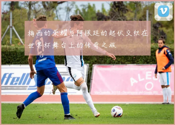 梅西的荣耀与阿根廷的起伏交织在世界杯舞台上的传奇之旅