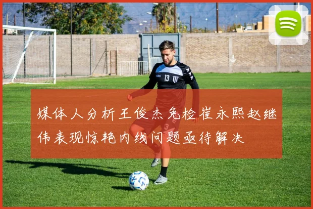 媒体人分析王俊杰免检崔永熙赵继伟表现惊艳内线问题亟待解决