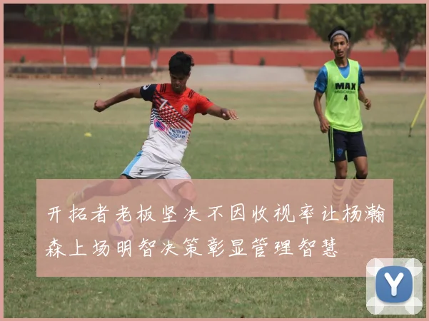 开拓者老板坚决不因收视率让杨瀚森上场明智决策彰显管理智慧