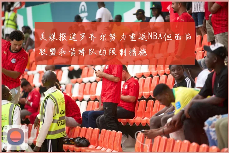 美媒报道罗齐尔努力重返NBA但面临联盟和黄蜂队的限制措施