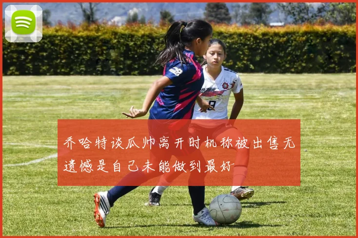 乔哈特谈瓜帅离开时机称被出售无遗憾是自己未能做到最好