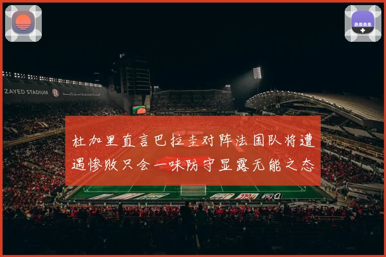 杜加里直言巴拉圭对阵法国队将遭遇惨败只会一味防守显露无能之态