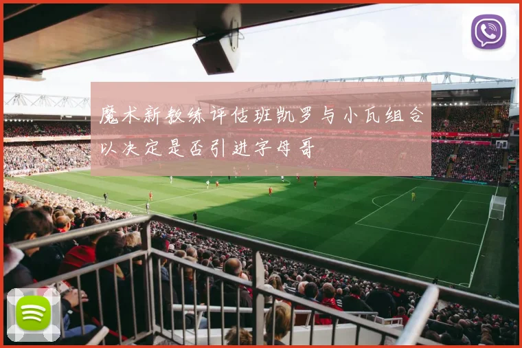 魔术新教练评估班凯罗与小瓦组合以决定是否引进字母哥