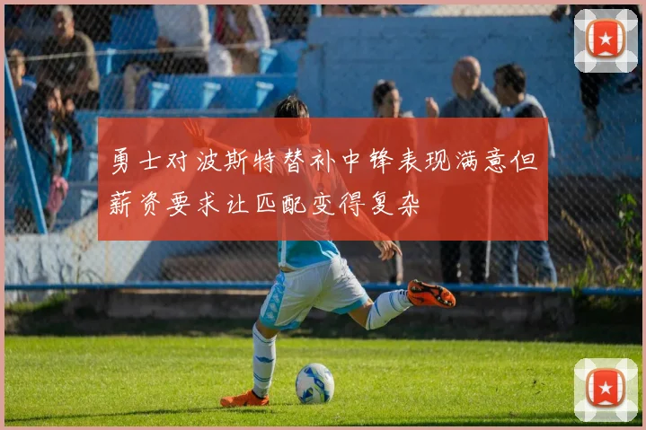 勇士对波斯特替补中锋表现满意但薪资要求让匹配变得复杂