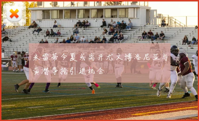 米雷蒂今夏或离开尤文博洛尼亚与黄潜争抢引进机会