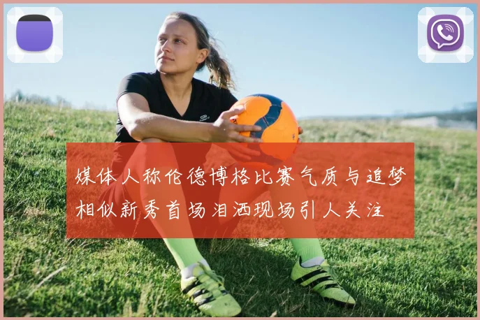 媒体人称伦德博格比赛气质与追梦相似新秀首场泪洒现场引人关注